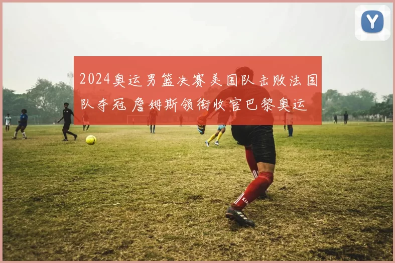 2024奥运男篮决赛美国队击败法国队夺冠 詹姆斯领衔收官巴黎奥运