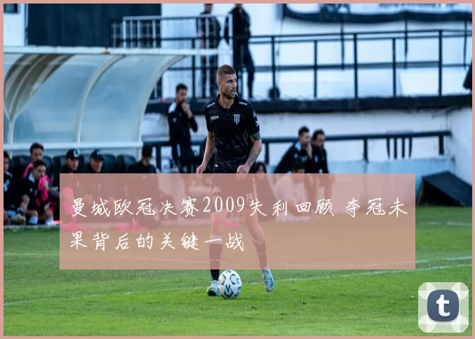 曼城欧冠决赛2009失利回顾 夺冠未果背后的关键一战