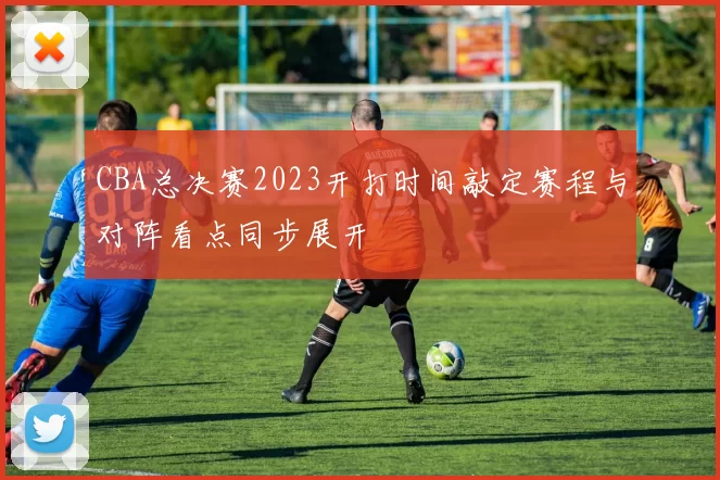 CBA总决赛2023开打时间敲定赛程与对阵看点同步展开