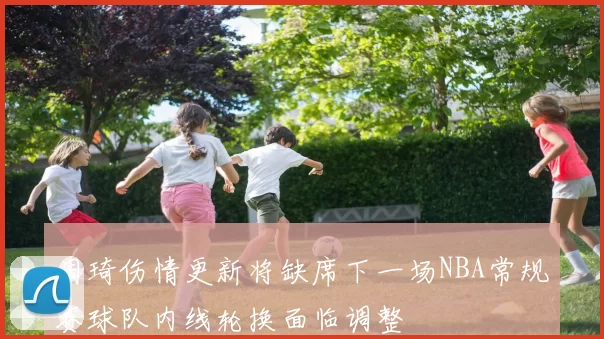 周琦伤情更新将缺席下一场NBA常规赛球队内线轮换面临调整