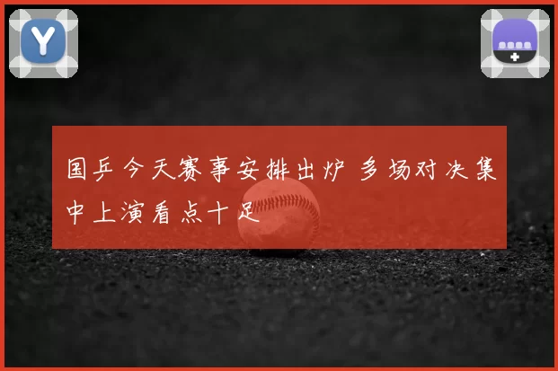 国乒今天赛事安排出炉 多场对决集中上演看点十足