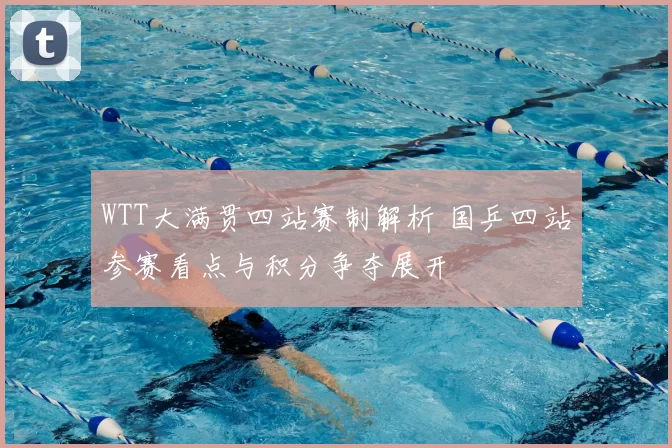 WTT大满贯四站赛制解析 国乒四站参赛看点与积分争夺展开