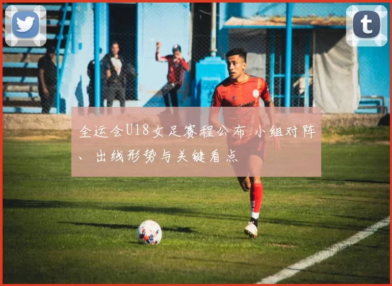 全运会U18女足赛程公布 小组对阵、出线形势与关键看点