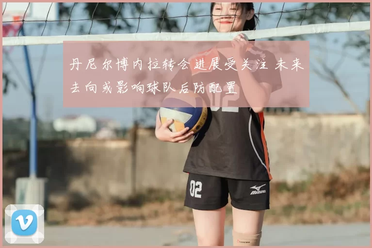 丹尼尔博内拉转会进展受关注 未来去向或影响球队后防配置