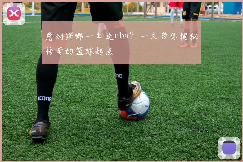 詹姆斯哪一年进nba？一文带你揭秘传奇的篮球起点