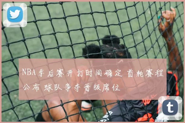 NBA季后赛开打时间确定 首轮赛程公布 球队争夺晋级席位