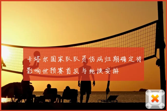 卡塔尔国家队队员伤病归期确定将影响世预赛首发与轮换安排