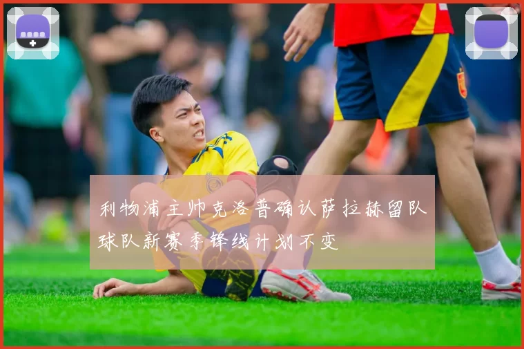 利物浦主帅克洛普确认萨拉赫留队球队新赛季锋线计划不变