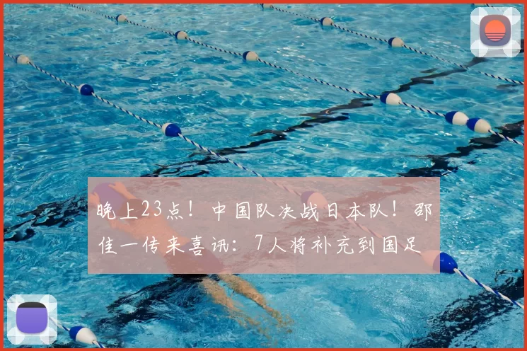 晚上23点！中国队决战日本队！邵佳一传来喜讯：7人将补充到国足