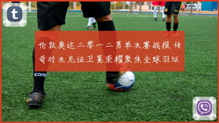 伦敦奥运二零一二男单决赛战报 传奇对决见证卫冕荣耀聚焦全球羽坛