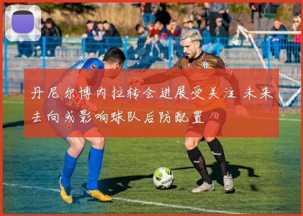 丹尼尔博内拉转会进展受关注 未来去向或影响球队后防配置