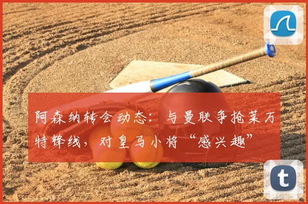 阿森纳转会动态：与曼联争抢莱万特锋线，对皇马小将“感兴趣”