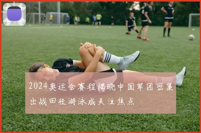2024奥运会赛程揭晓中国军团密集出战田径游泳成关注焦点
