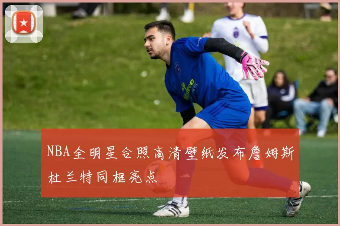 NBA全明星合照高清壁纸发布詹姆斯杜兰特同框亮点