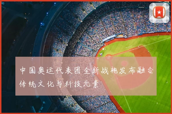 中国奥运代表团全新战袍发布融合传统文化与科技元素