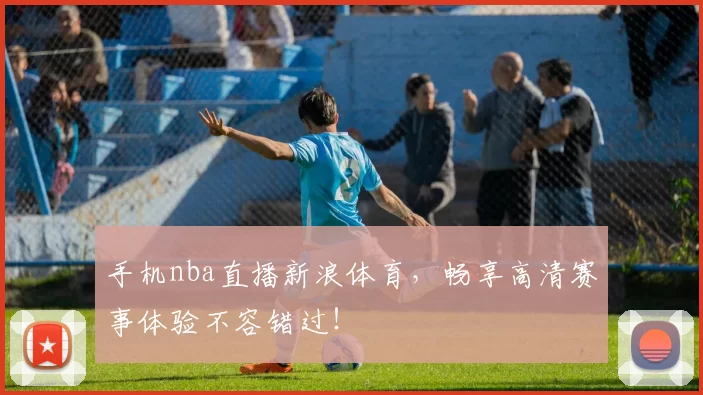 手机nba直播新浪体育，畅享高清赛事体验不容错过！