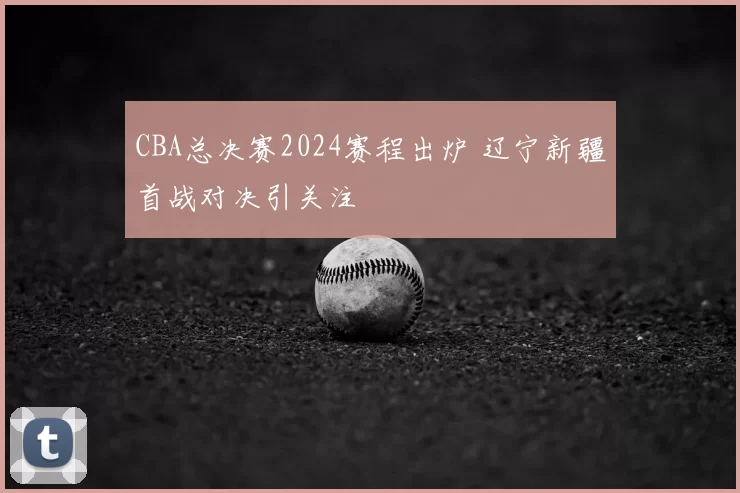 CBA总决赛2024赛程出炉 辽宁新疆首战对决引关注