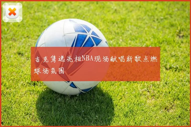 吉克隽逸亮相NBA现场献唱新歌点燃球场氛围