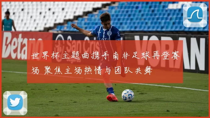 世界杯主题曲携手南非足球再登赛场 聚焦主场热情与团队共舞