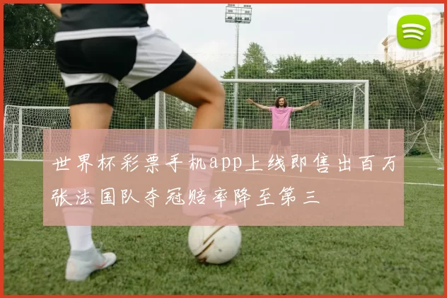 世界杯彩票手机app上线即售出百万张法国队夺冠赔率降至第三