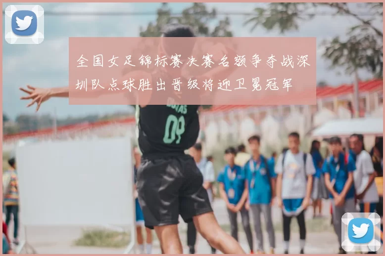 全国女足锦标赛决赛名额争夺战深圳队点球胜出晋级将迎卫冕冠军