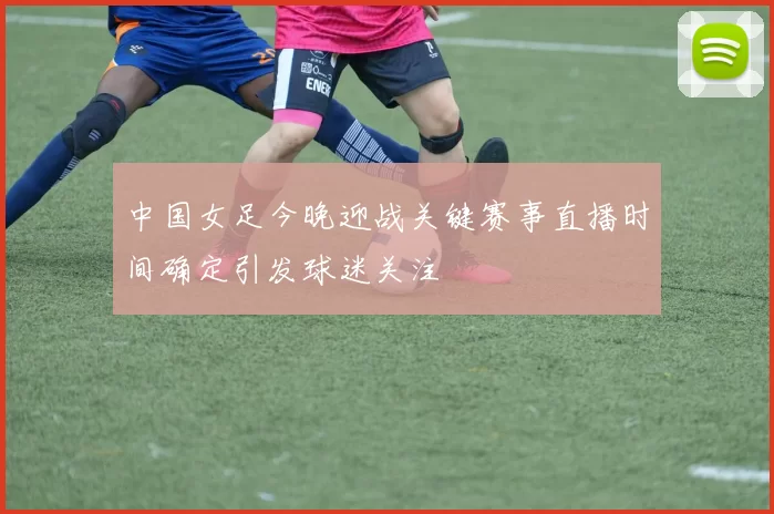 中国女足今晚迎战关键赛事直播时间确定引发球迷关注