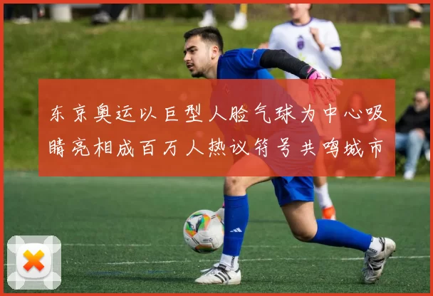 东京奥运以巨型人脸气球为中心吸睛亮相成百万人热议符号共鸣城市