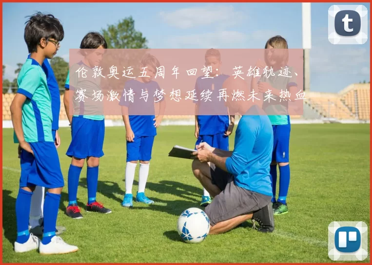 伦敦奥运五周年回望：英雄轨迹、赛场激情与梦想延续再燃未来热血