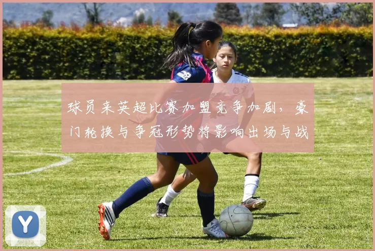 球员来英超比赛加盟竞争加剧,豪门轮换与争冠形势将影响出场与战术