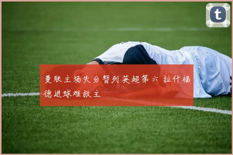曼联主场失分暂列英超第六 拉什福德进球难救主
