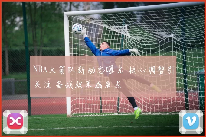 NBA火箭队新动态曝光 核心调整引关注 备战效果成看点