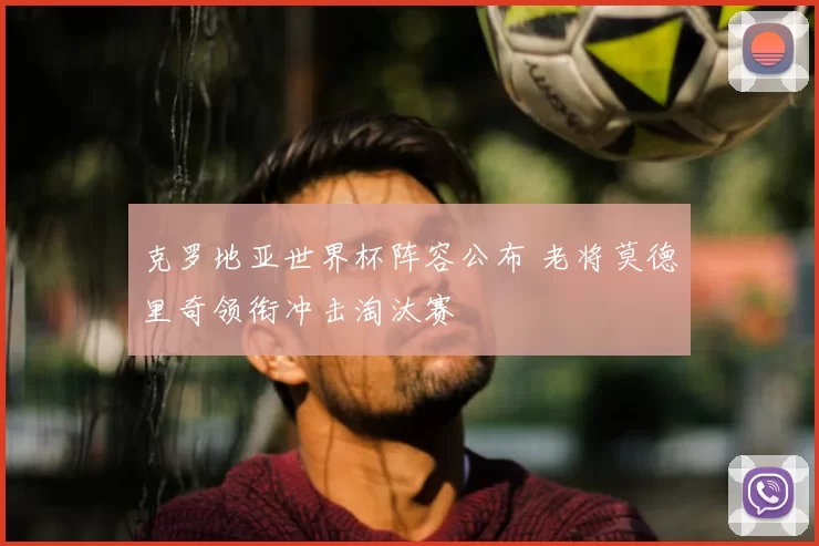 克罗地亚世界杯阵容公布 老将莫德里奇领衔冲击淘汰赛