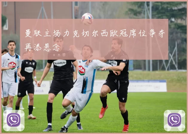 曼联主场力克切尔西欧冠席位争夺再添悬念