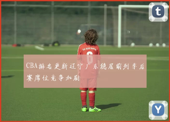 CBA排名更新辽宁广东稳居前列季后赛席位竞争加剧