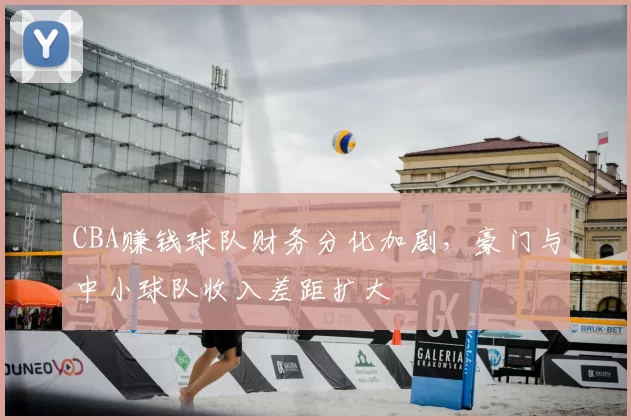 CBA赚钱球队财务分化加剧,豪门与中小球队收入差距扩大
