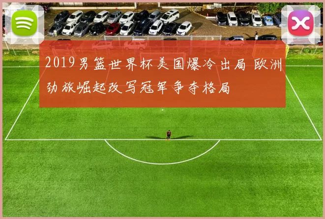 2019男篮世界杯美国爆冷出局 欧洲劲旅崛起改写冠军争夺格局