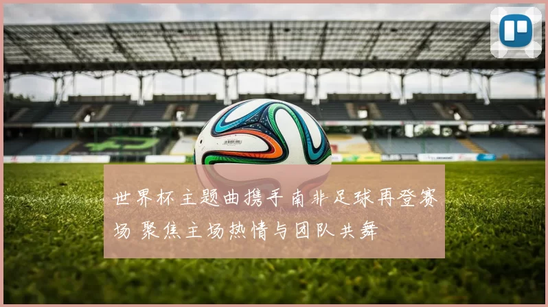 世界杯主题曲携手南非足球再登赛场 聚焦主场热情与团队共舞