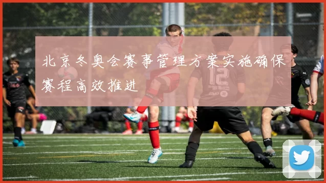北京冬奥会赛事管理方案实施确保赛程高效推进