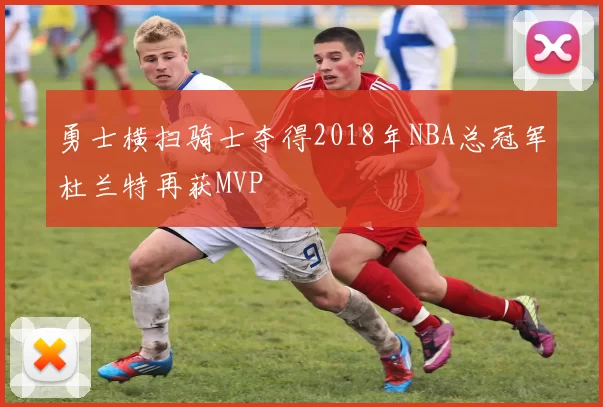 勇士横扫骑士夺得2018年NBA总冠军杜兰特再获MVP