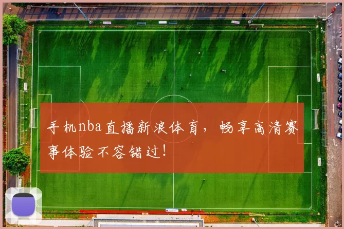 手机nba直播新浪体育，畅享高清赛事体验不容错过！