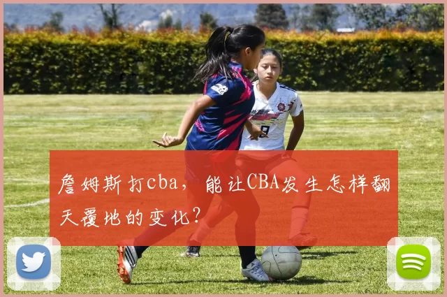 詹姆斯打cba，能让CBA发生怎样翻天覆地的变化？