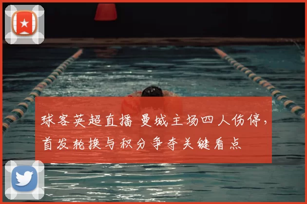 球客英超直播 曼城主场四人伤停,首发轮换与积分争夺关键看点