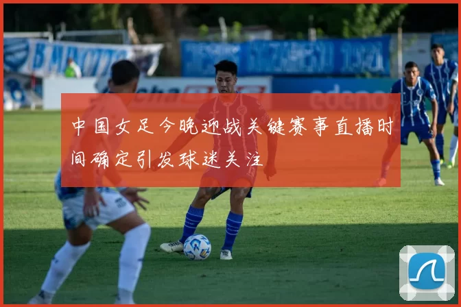 中国女足今晚迎战关键赛事直播时间确定引发球迷关注