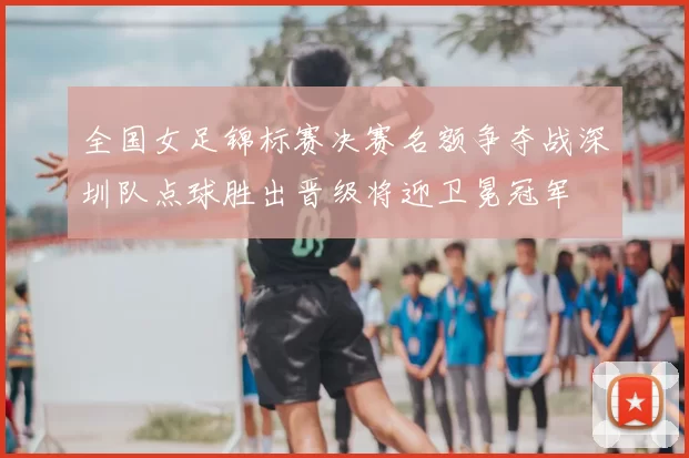 全国女足锦标赛决赛名额争夺战深圳队点球胜出晋级将迎卫冕冠军