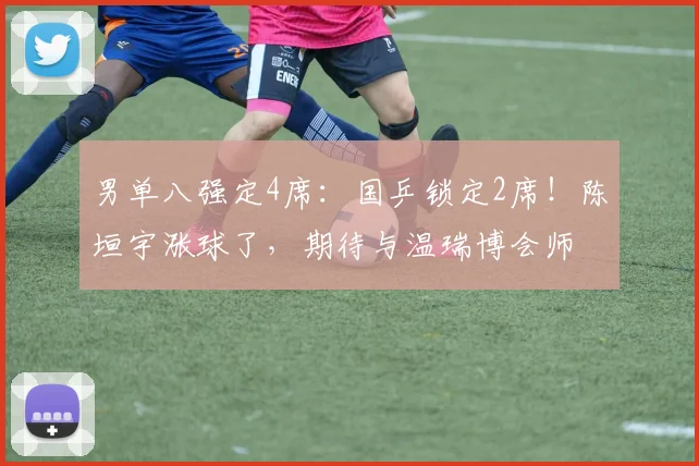 男单八强定4席：国乒锁定2席！陈垣宇涨球了，期待与温瑞博会师