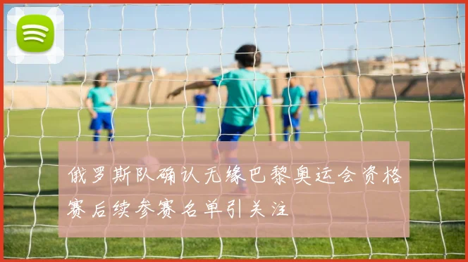 俄罗斯队确认无缘巴黎奥运会资格赛后续参赛名单引关注
