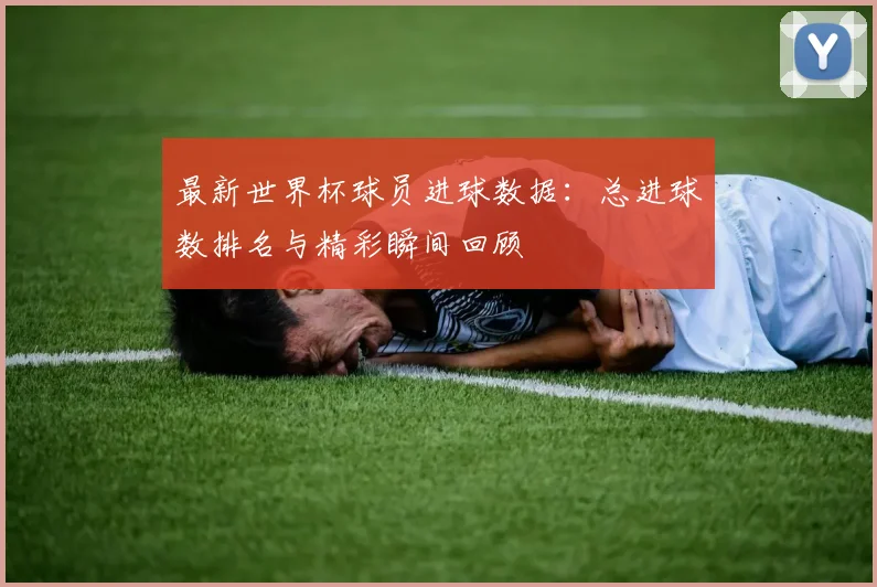最新世界杯球员进球数据：总进球数排名与精彩瞬间回顾