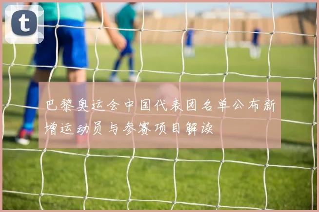 巴黎奥运会中国代表团名单公布新增运动员与参赛项目解读