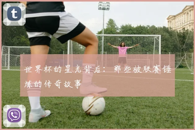 世界杯的星光背后：那些被联赛锤炼的传奇故事
