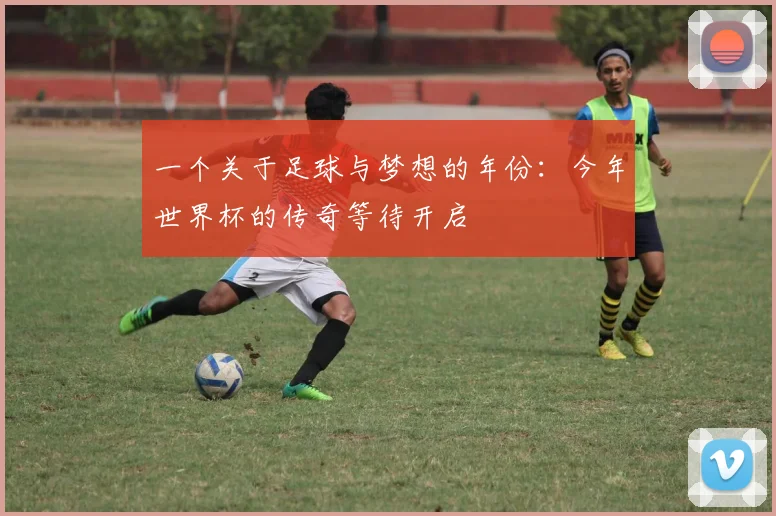一个关于足球与梦想的年份：今年世界杯的传奇等待开启